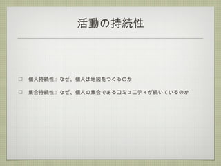 活動の持続性
個人持続性 : なぜ、個人は地図をつくるのか
集合持続性 : なぜ、個人の集合であるコミュニティが続いているのか
 