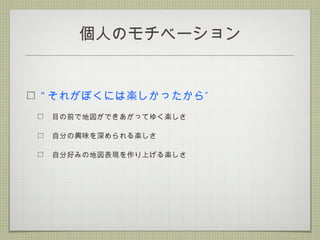 個人のモチベーション
“ ”それがぼくには楽しかったから
目の前で地図ができあがってゆく楽しさ
自分の興味を深められる楽しさ
自分好みの地図表現を作り上げる楽しさ
 