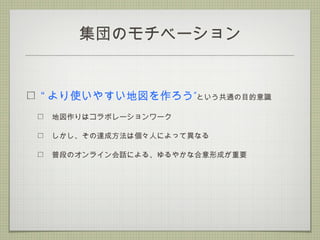集団のモチベーション
“ ”より使いやすい地図を作ろう という共通の目的意識
地図作りはコラボレーションワーク
しかし、その達成方法は個々人によって異なる
普段のオンライン会話による、ゆるやかな合意形成が重要
 