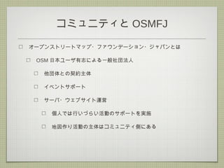 コミュニティと OSMFJ
オープンストリートマップ・ファウンデーション・ジャパンとは
OSM 日本ユーザ有志による一般社団法人
他団体との契約主体
イベントサポート
サーバ・ウェブサイト運営
個人では行いづらい活動のサポートを実施
地図作り活動の主体はコミュニティ側にある
 