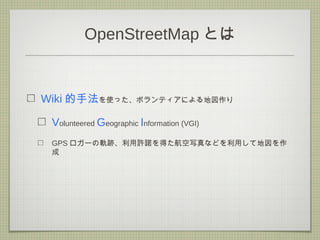 OpenStreetMap とは
Wiki 的手法を使った、ボランティアによる地図作り
Volunteered Geographic Information (VGI)
GPS ロガーの軌跡、利用許諾を得た航空写真などを利用して地図を作
成
 