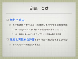 自由、とは
無料 ≠ 自由
無料で公開されていること、二次配布してよいかどうかは別の問題
例 : Google マップを印刷して不特定多数へ配布 ( フェアユース特例あり )
例 : 無料公開されているウェブサイト記事の無許可転載
改変と再配布を許諾するライセンスで配布されることが大切
オープンソース開発文化の考え方
 