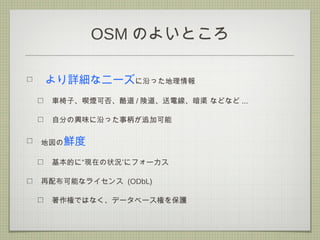 OSM のよいところ
より詳細なニーズに沿った地理情報
車椅子、喫煙可否、酷道 / 険道、送電線、暗渠 などなど ...
自分の興味に沿った事柄が追加可能
地図の鮮度
”基本的に“現在の状況 にフォーカス
再配布可能なライセンス (ODbL)
著作権ではなく、データベース権を保護
 