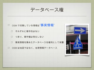 データベース権
OSM で収集している情報は” ”事実情報
それぞれに著作性はない
つまり、著作権は発生しない
事実情報を集めたデータベースを権利として保護
OSM は地図ではなく、地理情報データベース
 