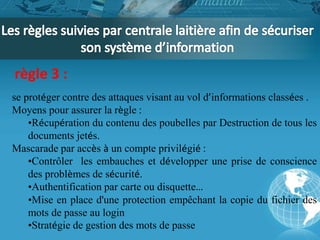 règle 3 : 
se protéger contre des attaques visant au vol d’informations classées . 
Moyens pour assurer la règle : 
•Récupération du contenu des poubelles par Destruction de tous les 
documents jetés. 
Mascarade par accès à un compte privilégié : 
•Contrôler les embauches et développer une prise de conscience 
des problèmes de sécurité. 
•Authentification par carte ou disquette… 
•Mise en place d'une protection empêchant la copie du fichier des 
mots de passe au login 
•Stratégie de gestion des mots de passe 
 