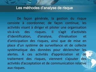 Les méthodes d’analyse de risque 
De façon générale, la gestion du risque 
consiste à coordonner, de façon continue, les 
activités visant à diriger et piloter une organisation 
vis-à-vis des risques. Il s’agit d’activités 
d’identification, d’analyse, d’évaluation et 
d’anticipation des risques, ainsi que de mise en 
place d’un système de surveillance et de collecte 
systématique des données pour déclencher les 
alertes. À ces activités d’appréciation et de 
traitement des risques, viennent s’ajouter des 
activités d’acceptation et de communication relative 
aux risques. 
 