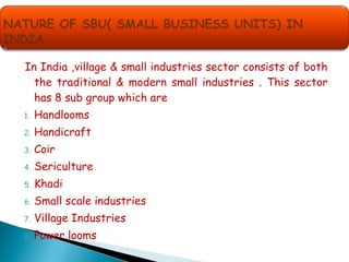 In India ,village & small industries sector consists of both
the traditional & modern small industries . This sector
has 8 sub group which are
1. Handlooms
2. Handicraft
3. Coir
4. Sericulture
5. Khadi
6. Small scale industries
7. Village Industries
8. Power looms
 