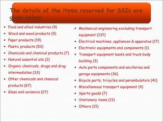 Food and allied industries (9)
Wood and wood products (9)
Paper products (19)
Plastic products (53)
Chemicals and chemical products (7)
Natural essential oils (2)
Organic chemicals, drugs and drug
intermediates (33)
Other chemicals and chemical
products (67)
Glass and ceramics (27)
Mechanical engineering excluding transport
equipment (137)
Electrical machines, appliances & apparatus (17)
Electronic equipments and components (1)
Transport equipment boats and truck body
building (3)
Auto parts components and ancillaries and
garage equipments (36)
Bicycle parts, tricycles and perambulators (41)
Miscellaneous transport equipment (4)
Sports goods (7)
Stationery items (13)
Others (21)
 