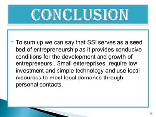  To sum up we can say that SSI serves as a seed
bed of entrepreneurship as it provides conducive
conditions for the development and growth of
entrepreneurs . Small entereprises require low
investment and simple technology and use local
resources to meet local demands through
personal contacts.
28
 