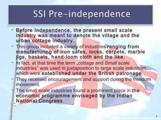  Before Independence, the present small scale
industry was meant to denote the village and the
urban cottage industry.
 This group included a variety of industries ranging from
manufacturing of Iron safes, locks, carpets, marble
jigs, baskets, hand-loom cloth and the like.
 In fact, at that time the term „cottage and Small scale
industries‟ was used in juxtaposition to large scale industries,
which were established under the British patronage.
 They received encouragement and support during the freedom
movement.
 The small scale industries found a prominent place in the
economic programme envisaged by the Indian
National Congress.
4
 