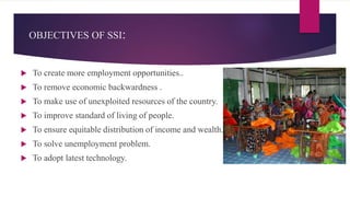 OBJECTIVES OF SSI:
 To create more employment opportunities..
 To remove economic backwardness .
 To make use of unexploited resources of the country.
 To improve standard of living of people.
 To ensure equitable distribution of income and wealth.
 To solve unemployment problem.
 To adopt latest technology.
 