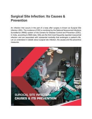 Surgical Site Infection: Its Causes &
Prevention
An infection that occurs in the part of a body after surgery is known as Surgical Site
Infection (SSI). The incidence of SSI is monitored by the National Nosocomial Infections
Surveillance (NNIS) system of the Centers for Disease Control and Prevention (CDC).
In India, according to NNIS data, SSIs are the third most frequently reported nosocomial
infection and are associated with substantial morbidity that endangers a patient’s life.
Let us understand in details about surgical site infection, the causes and the preventive
measures.
 