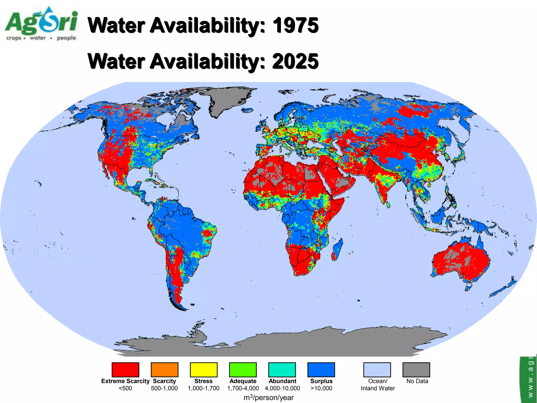 Water Availability: 1975
Water Availability: 2025




                                                                                                         www.agsri.com
 Extreme Scarcity Scarcity      Stress      Adequate    Abundant      Surplus      Ocean/      No Data
      <500       500-1,000   1,000-1,700   1,700-4,000 4,000-10,000   >10,000   Inland Water
                                                m3/person/year
 