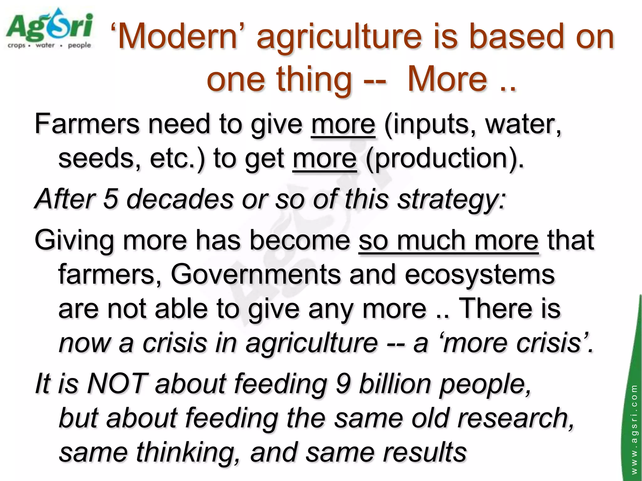 „Modern‟ agriculture is based on
           one thing -- More ..
Farmers need to give more (inputs, water,
   seeds, etc.) to get more (production).
After 5 decades or so of this strategy:
Giving more has become so much more that
   farmers, Governments and ecosystems
   are not able to give any more .. There is
   now a crisis in agriculture -- a ‘more crisis’.
It is NOT about feeding 9 billion people,




                                                     www.agsri.com
   but about feeding the same old research,
   same thinking, and same results
 