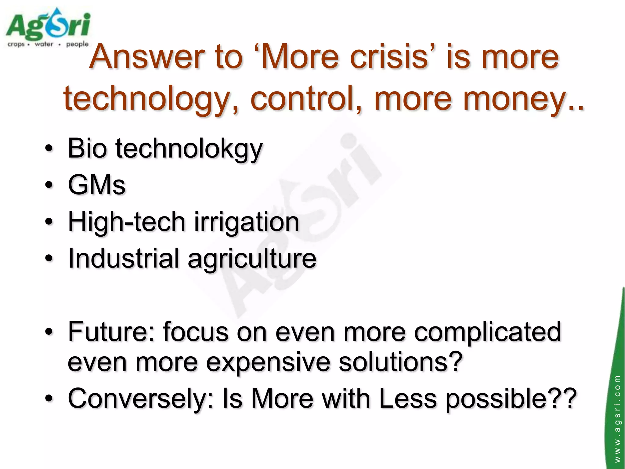 Answer to „More crisis‟ is more
    technology, control, more money..
•   Bio technolokgy
•   GMs
•   High-tech irrigation
•   Industrial agriculture

• Future: focus on even more complicated
  even more expensive solutions?




                                             www.agsri.com
• Conversely: Is More with Less possible??
 