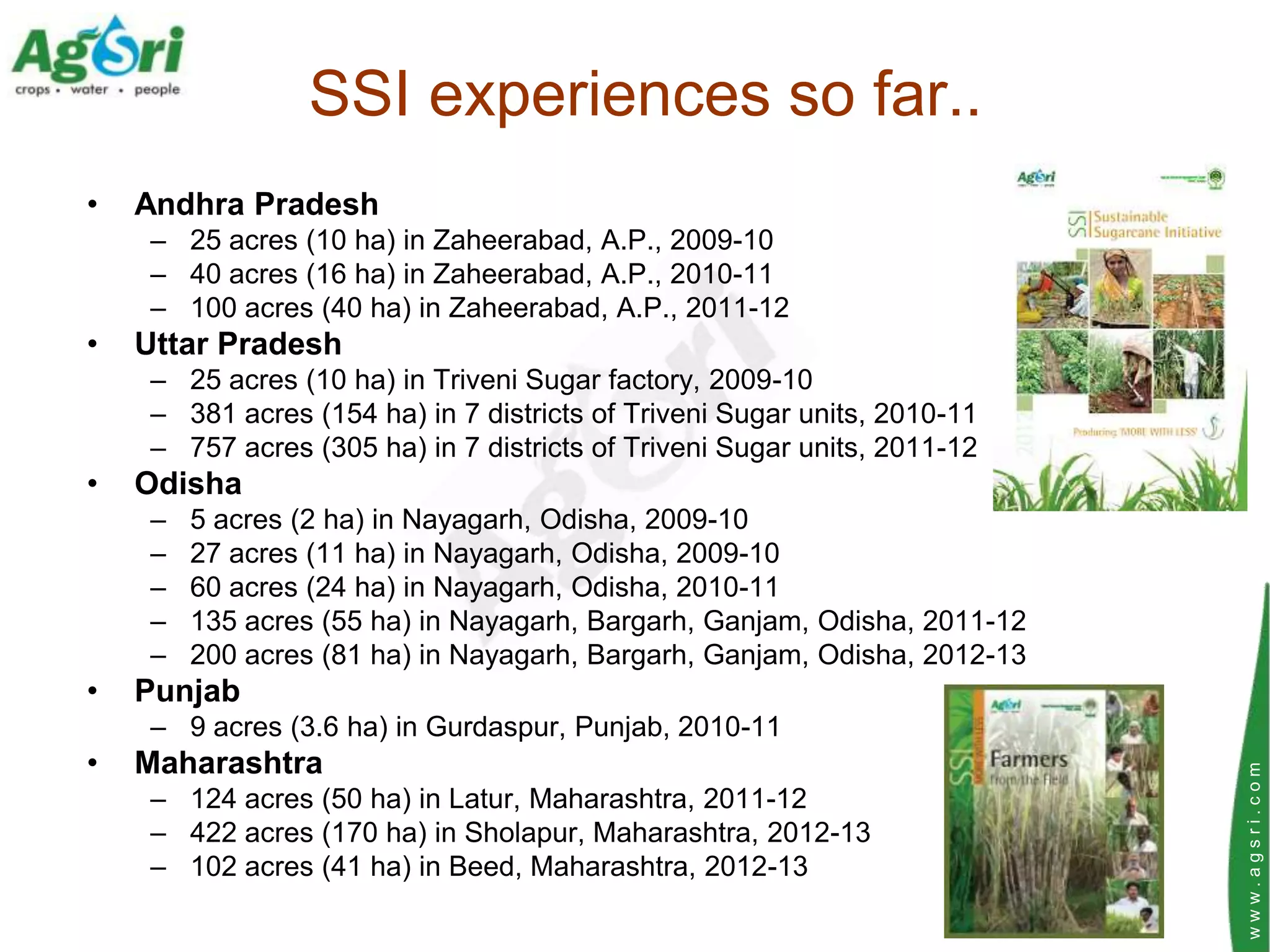 SSI experiences so far..
•   Andhra Pradesh
    – 25 acres (10 ha) in Zaheerabad, A.P., 2009-10
    – 40 acres (16 ha) in Zaheerabad, A.P., 2010-11
    – 100 acres (40 ha) in Zaheerabad, A.P., 2011-12
•   Uttar Pradesh
    – 25 acres (10 ha) in Triveni Sugar factory, 2009-10
    – 381 acres (154 ha) in 7 districts of Triveni Sugar units, 2010-11
    – 757 acres (305 ha) in 7 districts of Triveni Sugar units, 2011-12
•   Odisha
    –   5 acres (2 ha) in Nayagarh, Odisha, 2009-10
    –   27 acres (11 ha) in Nayagarh, Odisha, 2009-10
    –   60 acres (24 ha) in Nayagarh, Odisha, 2010-11
    –   135 acres (55 ha) in Nayagarh, Bargarh, Ganjam, Odisha, 2011-12
    –   200 acres (81 ha) in Nayagarh, Bargarh, Ganjam, Odisha, 2012-13
•   Punjab
    – 9 acres (3.6 ha) in Gurdaspur, Punjab, 2010-11
•   Maharashtra




                                                                          www.agsri.com
    – 124 acres (50 ha) in Latur, Maharashtra, 2011-12
    – 422 acres (170 ha) in Sholapur, Maharashtra, 2012-13
    – 102 acres (41 ha) in Beed, Maharashtra, 2012-13
 