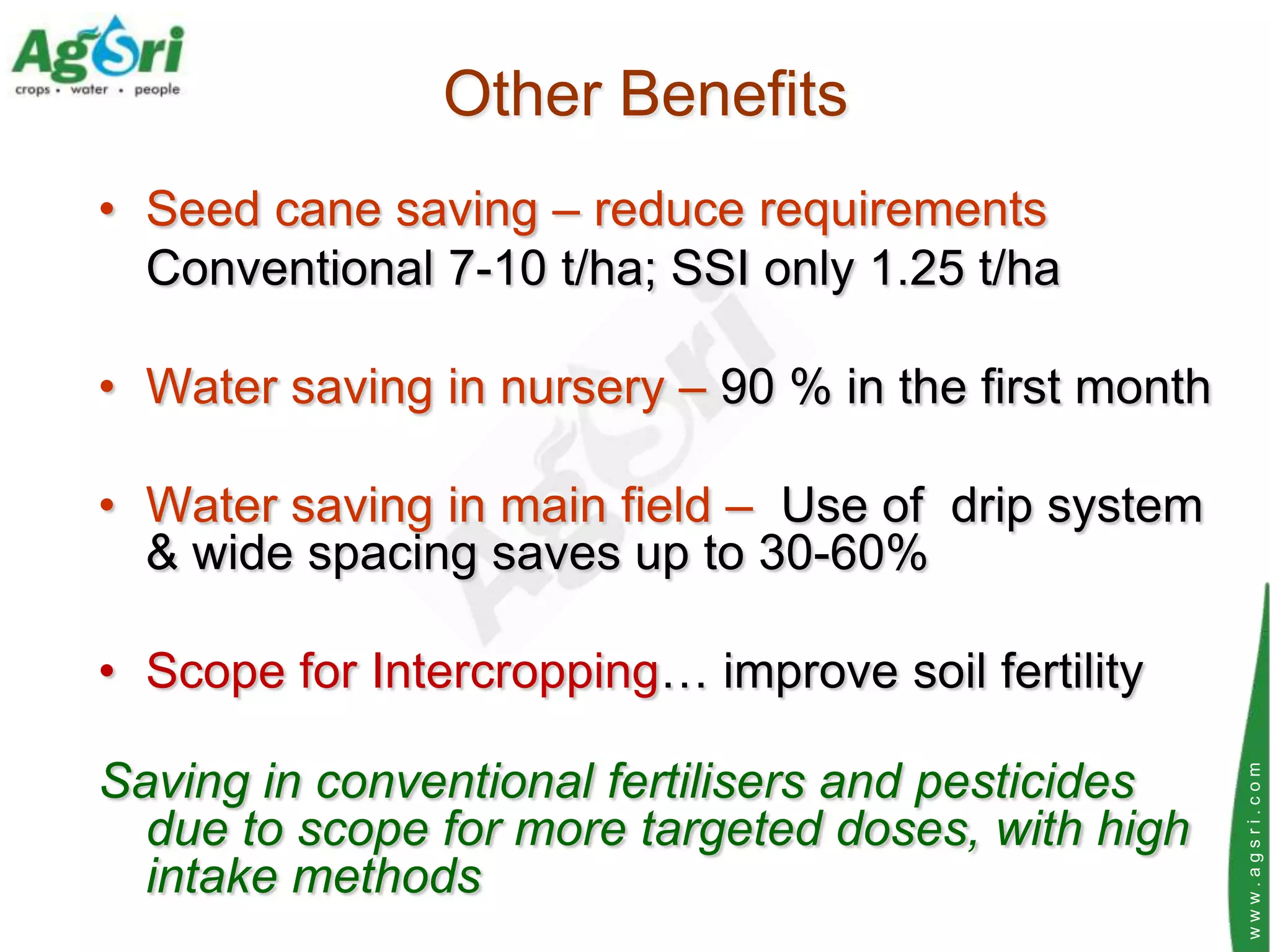 Other Benefits
• Seed cane saving – reduce requirements
  Conventional 7-10 t/ha; SSI only 1.25 t/ha

• Water saving in nursery – 90 % in the first month

• Water saving in main field – Use of drip system
  & wide spacing saves up to 30-60%

• Scope for Intercropping… improve soil fertility

Saving in conventional fertilisers and pesticides




                                                      www.agsri.com
  due to scope for more targeted doses, with high
  intake methods
 