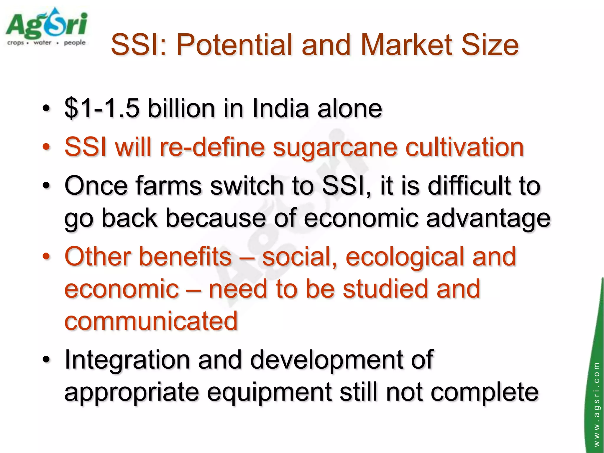 SSI: Potential and Market Size

• $1-1.5 billion in India alone
• SSI will re-define sugarcane cultivation
• Once farms switch to SSI, it is difficult to
  go back because of economic advantage
• Other benefits – social, ecological and
  economic – need to be studied and
  communicated
• Integration and development of




                                                 www.agsri.com
  appropriate equipment still not complete
 