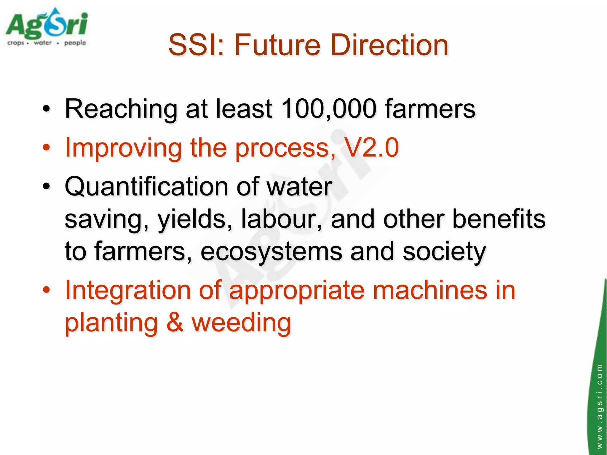 SSI: Future Direction

• Reaching at least 100,000 farmers
• Improving the process, V2.0
• Quantification of water
  saving, yields, labour, and other benefits
  to farmers, ecosystems and society
• Integration of appropriate machines in
  planting & weeding




                                               www.agsri.com
 