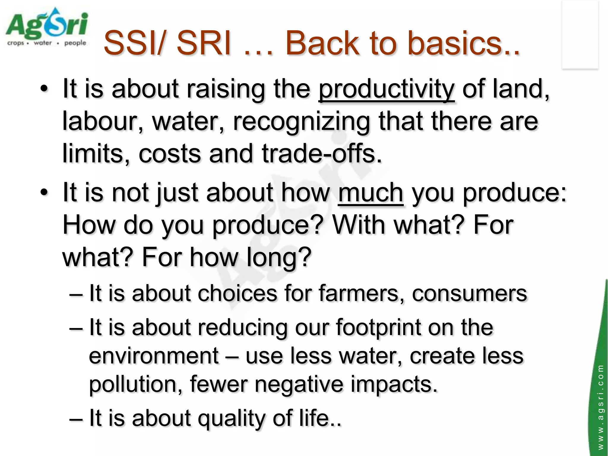 SSI/ SRI … Back to basics..
• It is about raising the productivity of land,
  labour, water, recognizing that there are
  limits, costs and trade-offs.
• It is not just about how much you produce:
  How do you produce? With what? For
  what? For how long?
  – It is about choices for farmers, consumers
  – It is about reducing our footprint on the
    environment – use less water, create less




                                                  www.agsri.com
    pollution, fewer negative impacts.
  – It is about quality of life..
 
