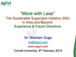 “More with Less”
The Sustainable Sugarcane Initiative (SSI)
          in India and Beyond:
     Experience & Future Directions


             Dr. Biksham Gujja
                bg@agsri.com
               www.agsri.com




                                             www.agsri.com
     Cornell University, 8th February 2013
 