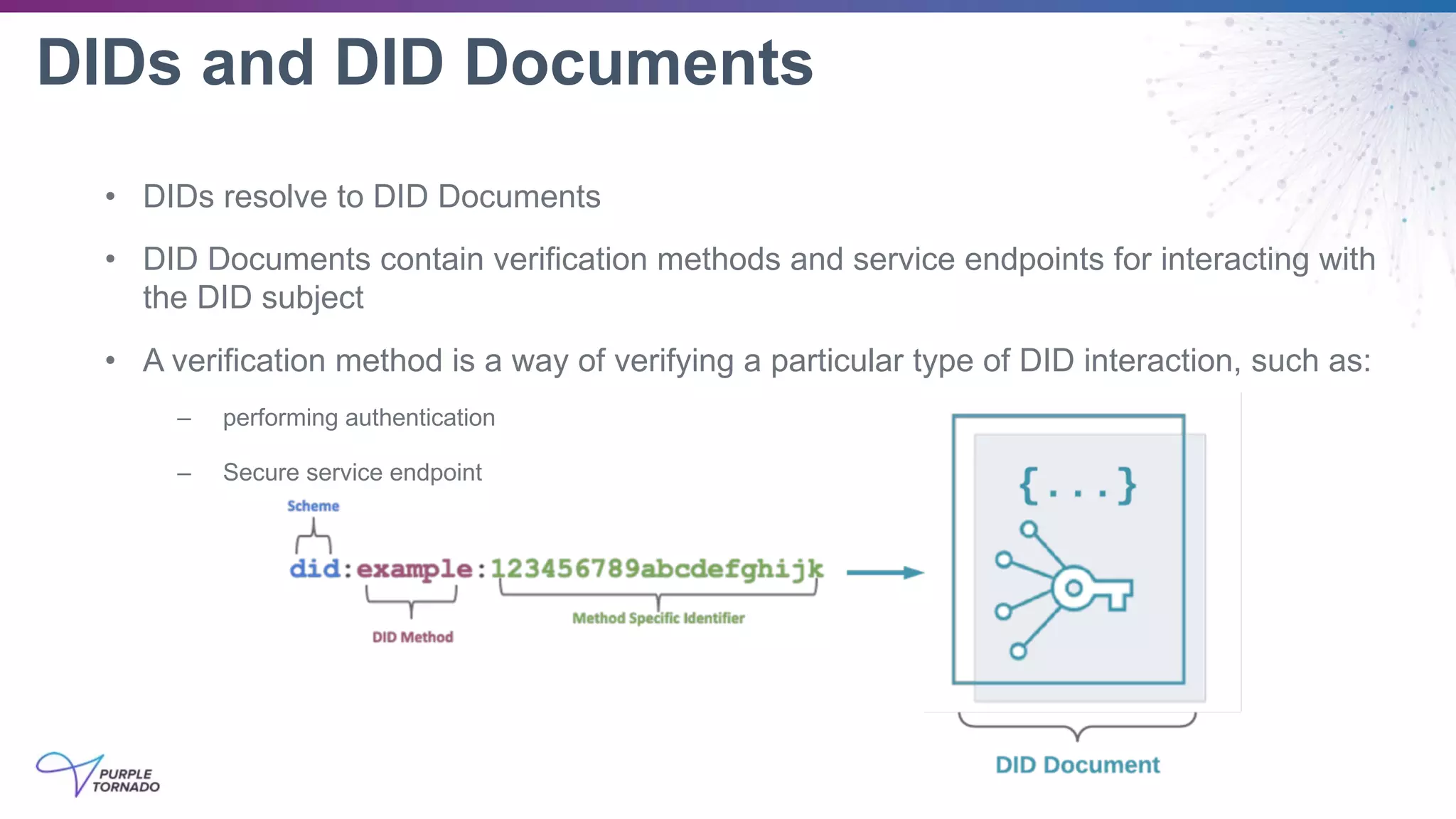 DIDs and DID Documents
• DIDs resolve to DID Documents
• DID Documents contain verification methods and service endpoints for interacting with
the DID subject
• A verification method is a way of verifying a particular type of DID interaction, such as:
– performing authentication
– Secure service endpoint
 