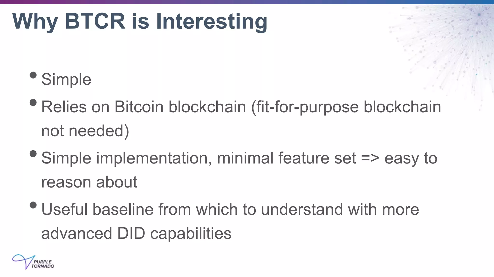 Why BTCR is Interesting
•Simple
•Relies on Bitcoin blockchain (fit-for-purpose blockchain
not needed)
•Simple implementation, minimal feature set => easy to
reason about
•Useful baseline from which to understand with more
advanced DID capabilities
 