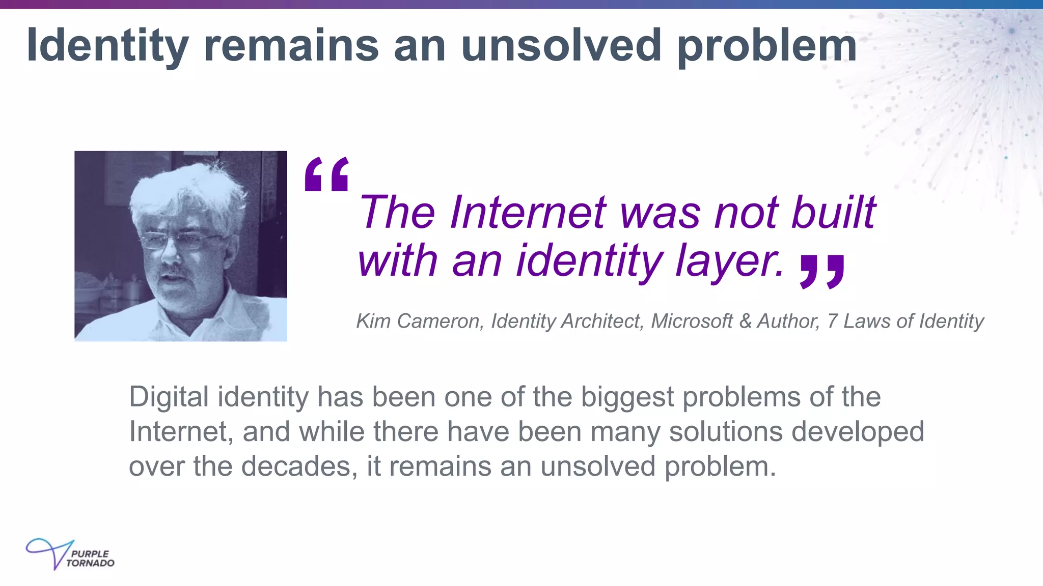 Identity remains an unsolved problem
Digital identity has been one of the biggest problems of the
Internet, and while there have been many solutions developed
over the decades, it remains an unsolved problem.
The Internet was not built
with an identity layer.
Kim Cameron, Identity Architect, Microsoft & Author, 7 Laws of Identity
“
”
 