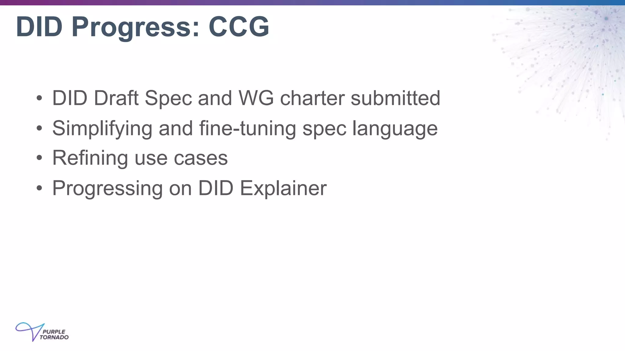 DID Progress: CCG
• DID Draft Spec and WG charter submitted
• Simplifying and fine-tuning spec language
• Refining use cases
• Progressing on DID Explainer
 