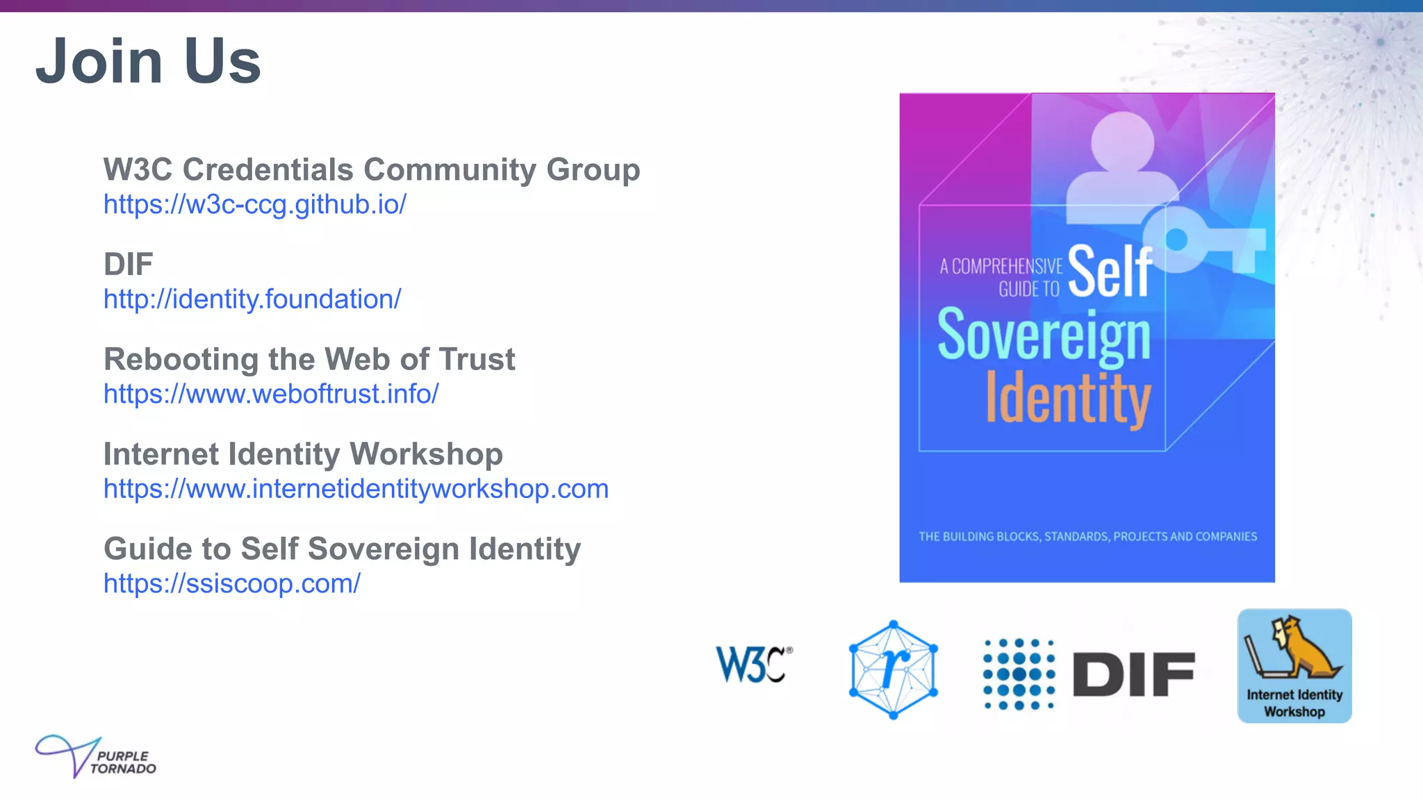 Join Us
W3C Credentials Community Group
https://w3c-ccg.github.io/
DIF
http://identity.foundation/
Rebooting the Web of Trust
https://www.weboftrust.info/
Internet Identity Workshop
https://www.internetidentityworkshop.com
Guide to Self Sovereign Identity
https://ssiscoop.com/
 