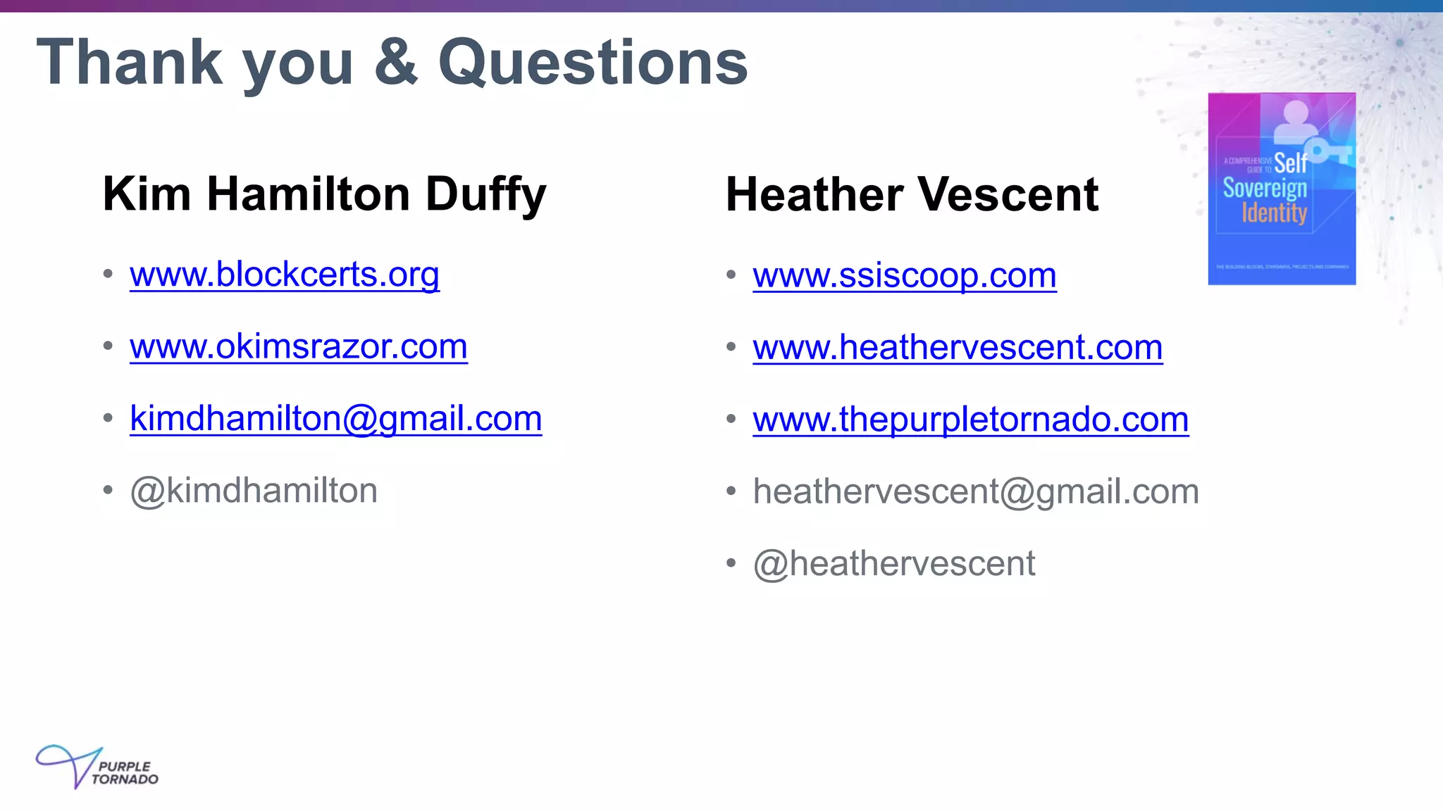 Thank you & Questions
Kim Hamilton Duffy
• www.blockcerts.org
• www.okimsrazor.com
• kimdhamilton@gmail.com
• @kimdhamilton
Heather Vescent
• www.ssiscoop.com
• www.heathervescent.com
• www.thepurpletornado.com
• heathervescent@gmail.com
• @heathervescent
 