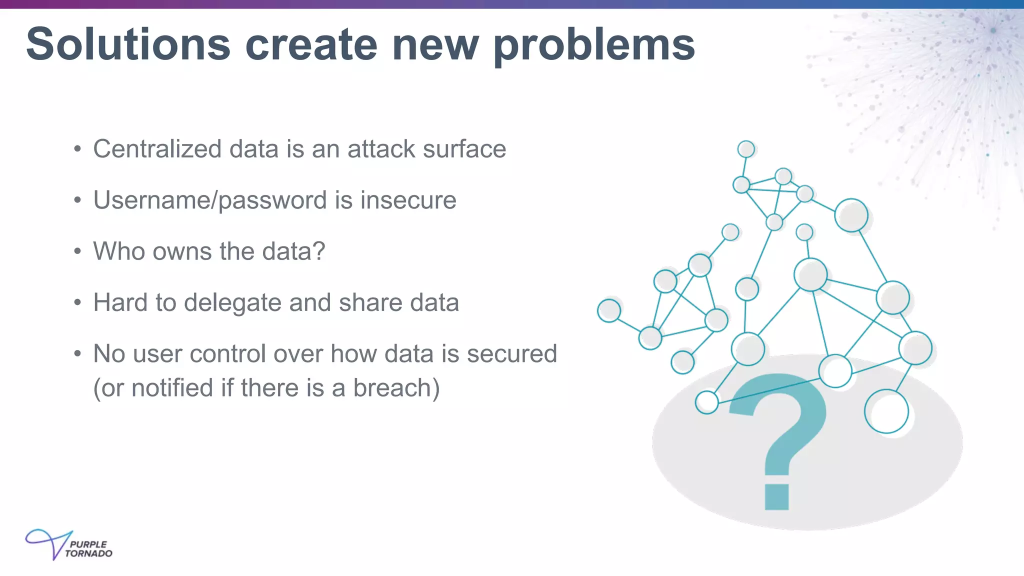 Solutions create new problems
• Centralized data is an attack surface
• Username/password is insecure
• Who owns the data?
• Hard to delegate and share data
• No user control over how data is secured
(or notified if there is a breach)
 