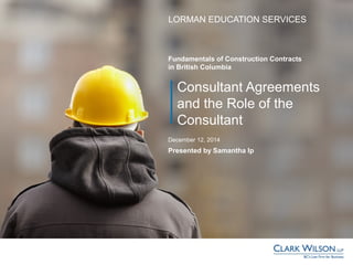 Consultant Agreements
and the Role of the
Consultant
LORMAN EDUCATION SERVICES
Presented by Samantha Ip
December 12, 2014
Fundamentals of Construction Contracts
in British Columbia
 