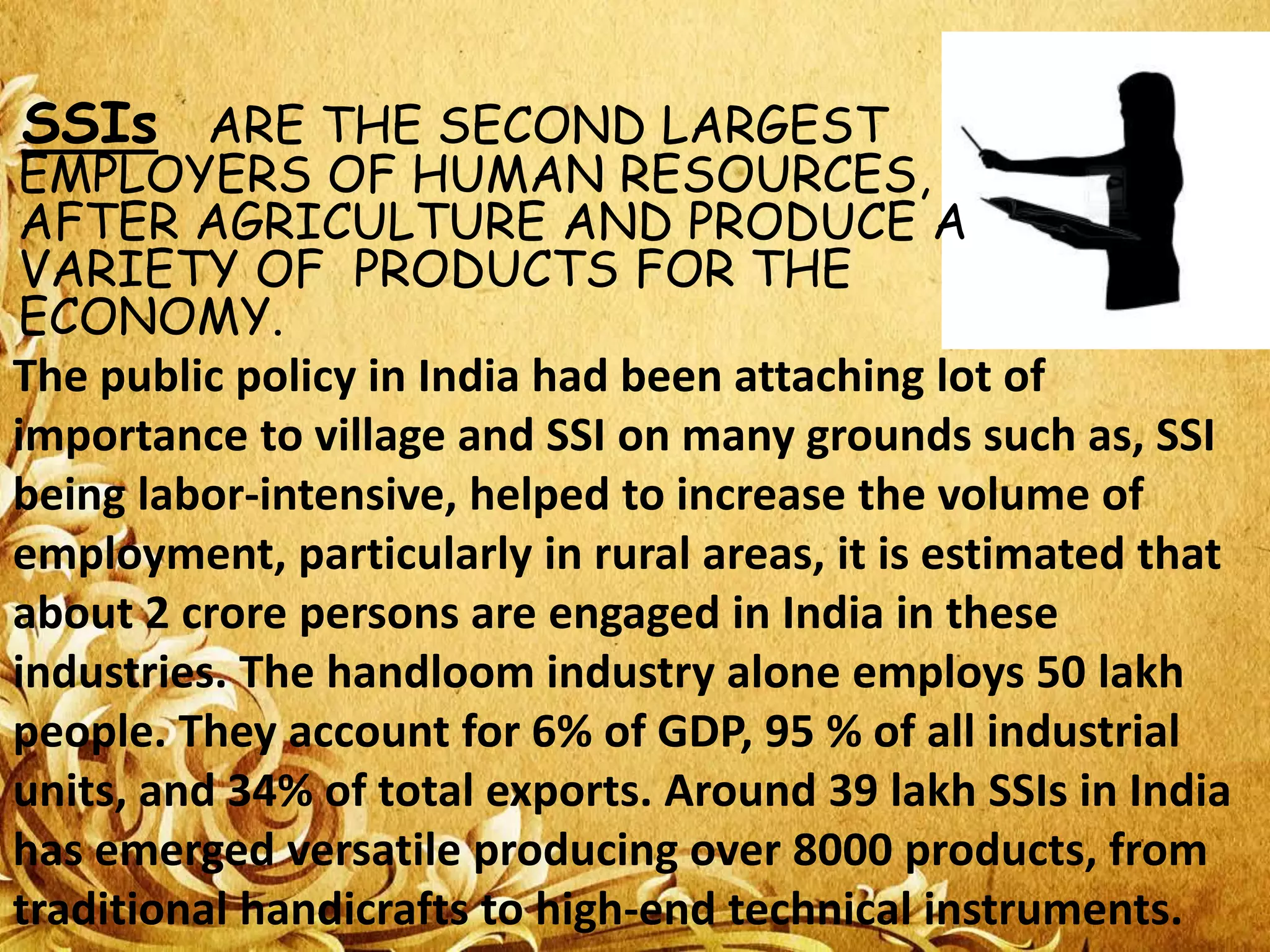SSIs ARE THE SECOND LARGEST

EMPLOYERS OF HUMAN RESOURCES,
AFTER AGRICULTURE AND PRODUCE A
VARIETY OF PRODUCTS FOR THE
ECONOMY.
The public policy in India had been attaching lot of
importance to village and SSI on many grounds such as, SSI
being labor-intensive, helped to increase the volume of
employment, particularly in rural areas, it is estimated that
about 2 crore persons are engaged in India in these
industries. The handloom industry alone employs 50 lakh
people. They account for 6% of GDP, 95 % of all industrial
units, and 34% of total exports. Around 39 lakh SSIs in India
has emerged versatile producing over 8000 products, from
traditional handicrafts to high-end technical instruments.

 
