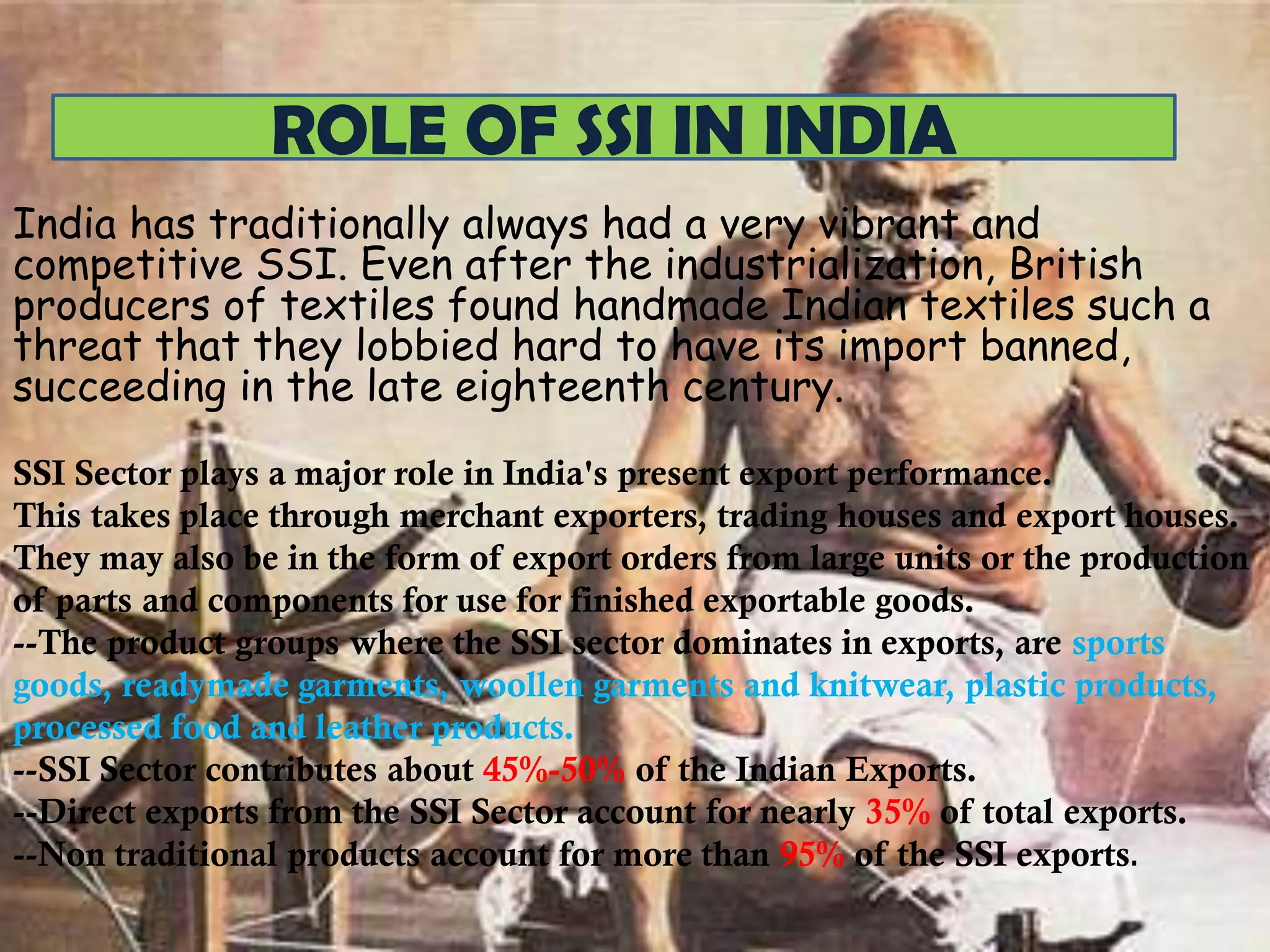 ROLE OF SSI IN INDIA
India has traditionally always had a very vibrant and
competitive SSI. Even after the industrialization, British
producers of textiles found handmade Indian textiles such a
threat that they lobbied hard to have its import banned,
succeeding in the late eighteenth century.
SSI Sector plays a major role in India's present export performance.
This takes place through merchant exporters, trading houses and export houses.
They may also be in the form of export orders from large units or the production
of parts and components for use for finished exportable goods.
--The product groups where the SSI sector dominates in exports, are sports
goods, readymade garments, woollen garments and knitwear, plastic products,
processed food and leather products.
--SSI Sector contributes about 45%-50% of the Indian Exports.
--Direct exports from the SSI Sector account for nearly 35% of total exports.
--Non traditional products account for more than 95% of the SSI exports.

 