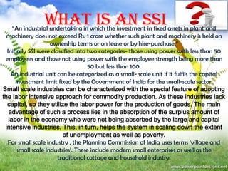WHAT IS AN SSI

“An industrial undertaking in which the investment in fixed assets in plant and
machinery does not exceed Rs. 1 crore whether such plant and machinery is held on
ownership terms or on lease or by hire-purchase.”
Initially SSI were classified into two categories- those using power with less than 50
employees and those not using power with the employee strength being more than
50 but less than 100.
An industrial unit can be categorized as a small- scale unit if it fulfils the capital
investment limit fixed by the Government of India for the small-scale sector.
Small scale industries can be characterized with the special feature of adopting
the labor intensive approach for commodity production. As these industries lack
capital, so they utilize the labor power for the production of goods. The main
advantage of such a process lies in the absorption of the surplus amount of
labor in the economy who were not being absorbed by the large and capital
intensive industries. This, in turn, helps the system in scaling down the extent
of unemployment as well as poverty.
For small scale industry , the Planning Commission of India uses terms ‘village and
small scale industries’. These include modern small enterprises as well as the
traditional cottage and household industry.

 