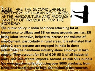 SSIs ARE THE SECOND LARGEST

EMPLOYERS OF HUMAN RESOURCES,
AFTER AGRICULTURE AND PRODUCE A
VARIETY OF PRODUCTS FOR THE
ECONOMY.
The public policy in India had been attaching lot of
importance to village and SSI on many grounds such as, SSI
being labor-intensive, helped to increase the volume of
employment, particularly in rural areas, it is estimated that
about 2 crore persons are engaged in India in these
industries. The handloom industry alone employs 50 lakh
people. They account for 6% of GDP, 95 % of all industrial
units, and 34% of total exports. Around 39 lakh SSIs in India
has emerged versatile producing over 8000 products, from
traditional handicrafts to high-end technical instruments.

 