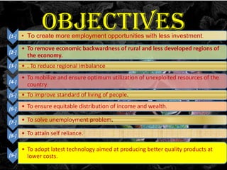 OBJECTIVES

[1-]

• To create more employment opportunities with less investment.

[2-]

• To remove economic backwardness of rural and less developed regions of
the economy.

[3-]

• . To reduce regional imbalance

[4-]

• To mobilize and ensure optimum utilization of unexploited resources of the
country.

[5-]

• To improve standard of living of people.

[6-]

• To ensure equitable distribution of income and wealth.

[7-]

• To solve unemployment problem.

[8-]

• To attain self reliance.

[9-]

• To adopt latest technology aimed at producing better quality products at
lower costs.

 