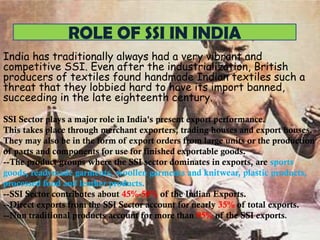 ROLE OF SSI IN INDIA
India has traditionally always had a very vibrant and
competitive SSI. Even after the industrialization, British
producers of textiles found handmade Indian textiles such a
threat that they lobbied hard to have its import banned,
succeeding in the late eighteenth century.
SSI Sector plays a major role in India's present export performance.
This takes place through merchant exporters, trading houses and export houses.
They may also be in the form of export orders from large units or the production
of parts and components for use for finished exportable goods.
--The product groups where the SSI sector dominates in exports, are sports
goods, readymade garments, woollen garments and knitwear, plastic products,
processed food and leather products.
--SSI Sector contributes about 45%-50% of the Indian Exports.
--Direct exports from the SSI Sector account for nearly 35% of total exports.
--Non traditional products account for more than 95% of the SSI exports.

 