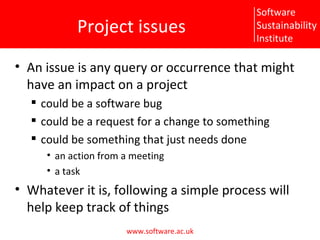 Project issues An issue is any query or occurrence that might have an impact on a project could be a software bug could be a request for a change to something could be something that just needs done an action from a meeting a task Whatever it is, following a simple process will help keep track of things 