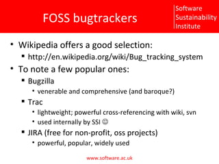 FOSS bugtrackers Wikipedia offers a good selection: http://en.wikipedia.org/wiki/Bug_tracking_system To note a few popular ones: Bugzilla venerable and comprehensive (and baroque?) Trac lightweight; powerful cross-referencing with wiki, svn used internally by SSI   JIRA (free for non-profit, oss projects) powerful, popular, widely used 