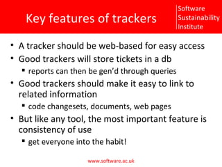 Key features of trackers A tracker should be web-based for easy access Good trackers will store tickets in a db reports can then be gen’d through queries Good trackers should make it easy to link to related information code changesets, documents, web pages But like any tool, the most important feature is consistency of use get everyone into the habit! 
