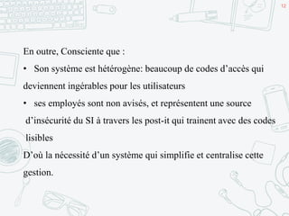 12
En outre, Consciente que :
• Son système est hétérogène: beaucoup de codes d’accès qui
deviennent ingérables pour les utilisateurs
• ses employés sont non avisés, et représentent une source
d’insécurité du SI à travers les post-it qui trainent avec des codes
lisibles
D’où la nécessité d’un système qui simplifie et centralise cette
gestion.
 
