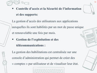  Contrôle d’accès et la Sécurité de l’information
et des supports:
La gestion d’accès des utilisateurs aux applications
auxquelles ils sont habilités par un mot de passe unique
et renouvelable une fois par mois.
 Gestion de l’exploitation et des
télécommunications :
La gestion des habilitations est centralisée sur une
console d’administration qui permet de créer des
« comptes » par utilisateur et de visualiser leur état.
19
 