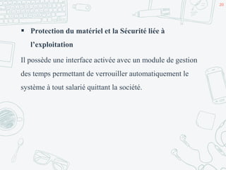  Protection du matériel et la Sécurité liée à
l’exploitation
Il possède une interface activée avec un module de gestion
des temps permettant de verrouiller automatiquement le
système à tout salarié quittant la société.
20
 
