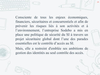 Consciente de tous les enjeux économiques,
financiers, sécuritaires et concurrentiels et afin de
prévenir les risques liés à son activités et à
l’environnement, l’entreprise Sodebo a mis en
place une politique de sécurité du SI à travers un
projet sécuritaire global dont l’une des parades
essentielles est le contrôle d’accès au SI.
Mais, elle a restreint d'emblée ses ambitions de
gestion des identités au seul contrôle des accès.
24
 