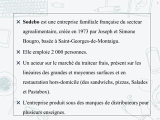 7
✖ Sodebo est une entreprise familiale française du secteur
agroalimentaire, créée en 1973 par Joseph et Simone
Bougro, basée à Saint-Georges-de-Montaigu.
✖ Elle emploie 2 000 personnes.
✖ Un acteur sur le marché du traiteur frais, présent sur les
linéaires des grandes et moyennes surfaces et en
restauration hors-domicile (des sandwichs, pizzas, Salades
et Pastabox).
✖ L'entreprise produit sous des marques de distributeurs pour
plusieurs enseignes.
 