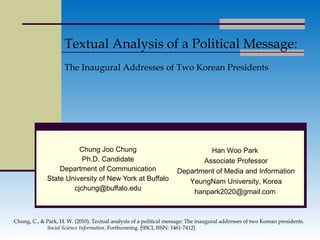 Chung Joo Chung Ph.D. Candidate Department of Communication State University of New York at Buffalo [email_address] Textual Analysis of a Political Message: The Inaugural Addresses of Two Korean Presidents Han Woo Park  Associate Professor Department of Media and Information YeungNam University, Korea hanpark2020@gmail.com  Chung, C., & Park, H. W. (2010). Textual analysis of a political message: The inaugural addresses of two Korean presidents.   Social Science Information.  Forthcoming .  [SSCI, ISSN: 1461-7412] 