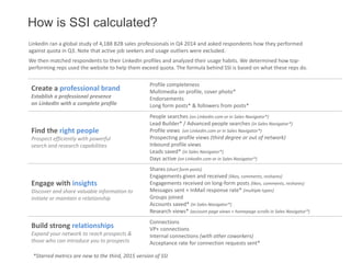 How is SSI calculated?
LinkedIn ran a global study of 4,188 B2B sales professionals in Q4 2014 and asked respondents how they performed
against quota in Q3. Note that active job seekers and usage outliers were excluded.
We then matched respondents to their LinkedIn profiles and analyzed their usage habits. We determined how top-
performing reps used the website to help them exceed quota. The formula behind SSI is based on what these reps do.
Create a professional brand
Establish a professional presence
on LinkedIn with a complete profile
Profile completeness
Multimedia on profile, cover photo*
Endorsements
Long form posts* & followers from posts*
Find the right people
Prospect efficiently with powerful
search and research capabilities
People searches (on LinkedIn.com or in Sales Navigator*)
Lead Builder* / Advanced people searches (in Sales Navigator*)
Profile views (on LinkedIn.com or in Sales Navigator*)
Prospecting profile views (third degree or out of network)
Inbound profile views
Leads saved* (in Sales Navigator*)
Days active (on LinkedIn.com or in Sales Navigator*)
Engage with insights
Discover and share valuable information to
initiate or maintain a relationship
Shares (short form posts)
Engagements given and received (likes, comments, reshares)
Engagements received on long-form posts (likes, comments, reshares)
Messages sent + InMail response rate* (multiple types)
Groups joined
Accounts saved* (in Sales Navigator*)
Research views* (account page views + homepage scrolls in Sales Navigator*)
Build strong relationships
Expand your network to reach prospects &
those who can introduce you to prospects
Connections
VP+ connections
Internal connections (with other coworkers)
Acceptance rate for connection requests sent*
*Starred metrics are new to the third, 2015 version of SSI
 
