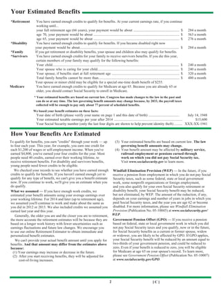 2 [ C ]
Your Estimated Benefits
*Retirement You have earned enough credits to qualify for benefits. At your current earnings rate, if you continue
working until...
your full retirement age (66 years), your payment would be about ................................................... $ 284 a month
age 70, your payment would be about ............................................................................................... $ 563 a month
age 65, your payment would be about ............................................................................................... $ 276 a month
*Disability You have earned enough credits to qualify for benefits. If you became disabled right now
your payment would be about.............................................................................................................. $ 284 a month
*Family If you get retirement or disability benefits, your spouse and children also may qualify for benefits.
*Survivors You have earned enough credits for your family to receive survivors benefits. If you die this year,
certain members of your family may qualify for the following benefits:
Your child............................................................................................................................................ $ 240 a month
Your spouse who is caring for your child........................................................................................... $ 240 a month
Your spouse, if benefits start at full retirement age ........................................................................... $ 320 a month
Total family benefits cannot be more than.......................................................................................... $ 480 a month
Your spouse or minor child may be eligible for a special one-time death benefit of $255.
Medicare You have earned enough credits to qualify for Medicare at age 65. Because you are already 65 or
older, you should contact Social Security to enroll in Medicare.
* Your estimated benefits are based on current law. Congress has made changes to the law in the past and
can do so at any time. The law governing benefit amounts may change because, by 2033, the payroll taxes
collected will be enough to pay only about 77 percent of scheduled benefits.
We based your benefit estimates on these facts:
Your date of birth (please verify your name on page 1 and this date of birth) .................................. July 14, 1948
Your estimated taxable earnings per year after 2014 ............................................................................ $15,600
Your Social Security number (only the last four digits are shown to help prevent identity theft) ......... XXX-XX-1941
How Your Benefits Are Estimated
To qualify for benefits, you earn "credits" through your work — up
to four each year. This year, for example, you earn one credit for
each $1,200 of wages or self-employment income. When you've
earned $4,800, you've earned your four credits for the year. Most
people need 40 credits, earned over their working lifetime, to
receive retirement benefits. For disability and survivors benefits,
young people need fewer credits to be eligible.
We checked your records to see whether you have earned enough
credits to qualify for benefits. If you haven't earned enough yet to
qualify for any type of benefit, we can't give you a benefit estimate
now. If you continue to work, we'll give you an estimate when you
do qualify.
What we assumed — If you have enough work credits, we
estimated your benefit amounts using your average earnings over
your working lifetime. For 2014 and later (up to retirement age),
we assumed you'll continue to work and make about the same as
you did in 2012 or 2013. We also included credits we assumed you
earned last year and this year.
Generally, the older you are and the closer you are to retirement,
the more accurate the retirement estimates will be because they are
based on a longer work history with fewer uncertainties such as
earnings fluctuations and future law changes. We encourage you
to use our online Retirement Estimator to obtain immediate and
personalized benefit estimates.
We can't provide your actual benefit amount until you apply for
benefits. And that amount may differ from the estimates above
because:
(1) Your earnings may increase or decrease in the future.
(2) After you start receiving benefits, they will be adjusted for
cost-of-living increases.
(3) Your estimated benefits are based on current law. The law
governing benefit amounts may change.
(4) Your benefit amount may be affected by military service,
railroad employment or pensions earned through
work on which you did not pay Social Security tax.
Visit www.socialsecurity.gov to learn more.
Windfall Elimination Provision (WEP) — In the future, if you
receive a pension from employment in which you do not pay Social
Security taxes, such as some federal, state or local government
work, some nonprofit organizations or foreign employment,
and you also qualify for your own Social Security retirement or
disability benefit, your Social Security benefit may be reduced,
but not eliminated, by WEP. The amount of the reduction, if any,
depends on your earnings and number of years in jobs in which you
paid Social Security taxes, and the year you are age 62 or become
disabled. For more information, please see Windfall Elimination
Provision (Publication No. 05-10045) at www.socialsecurity.gov/
WEP.
Government Pension Offset (GPO) — If you receive a pension
based on federal, state or local government work in which you did
not pay Social Security taxes and you qualify, now or in the future,
for Social Security benefits as a current or former spouse, widow
or widower, you are likely to be affected by GPO. If GPO applies,
your Social Security benefit will be reduced by an amount equal to
two-thirds of your government pension, and could be reduced to
zero. Even if your benefit is reduced to zero, you will be eligible
for Medicare at age 65 on your spouse's record. To learn more,
please see Government Pension Offset (Publication No. 05-10007)
at www.socialsecurity.gov/GPO.
 